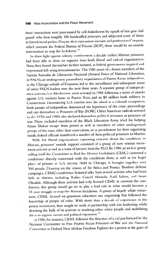 1148 Mass Incarceration and the Pison Movernent

these interactions were puneeuated by cell shakedowns by squack of riot gear clid
‘guards who beat roughly 100 handcuffed prisoners and subjected seme of them
to forced rece probes. Despite their elas action lssuits and petitions re Cangress,
‘which oversaw the Federal Bureau of Prisons (BOP), there would be no ourside
intervention t0 top the lockdown,"

In their gh agains salitary confinement a decade earlier, Marion prisoners
had been able t draw on support om both liberal and radical erganizations
Now, they found thenselses further isolated, as federal government targeted and
‘imprisoned lefe-wing revoutionaries. The 1980 arrest of s dozen members of the
rzas Armadas de Libericion Nacional (Armed Force of National Liberation,
dr FALIN),an underg-ouins patamiltry organication of Puerto Rican indepndicns,
in the Chicago suburb of Evanston, led te the survellance and subsequent arrest
of other FALN leaders over the next three years. A separate group of indeperd-
tence activists, Los Michetsras, were arrested in 1985 following a series of aracks
fagairst US, military bases in Puerto Rico and an $8 million bank robbery in
‘Connecticut. Denouncing US. consol over the snd as a eslonial oceupation,
both groups of independisas denounced the legitimacy of the cour: proceedings
and cast themselves 5 Priones of War (POW). Other American radials arrested
fas ths 1970s and 1980s ako declared thereselves palitieal prisoners or prisoners of
‘war. These inchded members of the Bhick Liberation Army tried for helping
‘Asta Shakur escape fom prison as well as menbers of cther urxlergeousnd
groups of the time. After their conv’ctions, oF 1s punishment for dheir onizing
inside, federal officials transfered a numberof these policcal prisoners to Marion,

‘With Zw liberal ongaiietions expresing concern about the conditions in
Marion, prisoners’ ouside support consisted af a group of now veteran meve~
‘mens activists s wel asa team of lawyers fom the PLO. By 1988, anad hoc group
calling itelf the Committee to End the Marion Lockdown (CEML) convened 3
conference dietly concerned with the conditions there, ar well as Ge lager
place of prisons in US. soceety. Held in Chicago, it brought together over
$300 people. Drawirg on the essors of the Attica and Pontise Brohers defense
‘campaigrs, CEMLS conférence eatated talks fom several activists who had teen
hiele at Marion, including Rafscl Cancel Miranda, Rail Salims, and liar
‘Obidele. Although these activists had oaly formed CEML t convene the con-
ference, this group would go on to phy a kad role mn what would become a
15-year struggle to stop the Marion lockdown, A group of lrgely white volun~
teen, CEML ‘ocused on grastoots education anc organizing that followed the
leacership of peope of color. With more
prison movement, they sought to work in partnership with tis leadership, while
‘devoting the bulk ofits activists to reaching other white people and mobilizing
then to oppow racim and polities repression."

11936, for instance, CEML followed the direction ofa cal putforward by the
National Coramitie to Free Puerto Rican Prisoners of War att the Navonal
Commitee to Defend New Afvikan Freedom Fighters ora proves at the gates of

 

 

 

 

 

“a dccade of experience in che

 
